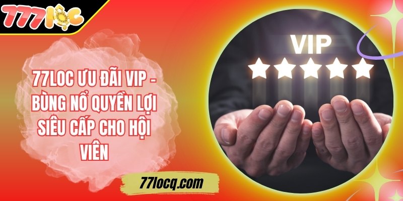 77Loc Ưu Đãi VIP – Bùng Nổ Quyền Lợi Siêu Cấp Cho Hội Viên