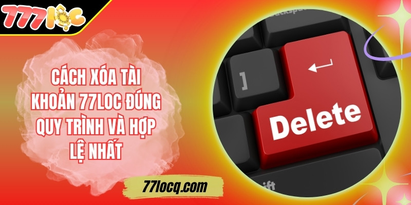 Cách Xóa Tài Khoản 77Loc Đúng Quy Trình Và Hợp Lệ Nhất