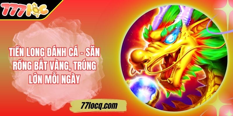 Tiền Long Đánh Cá - Săn Rồng Bắt Vàng, Trúng Lớn Mỗi Ngày
